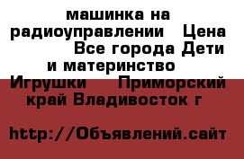 машинка на радиоуправлении › Цена ­ 1 000 - Все города Дети и материнство » Игрушки   . Приморский край,Владивосток г.